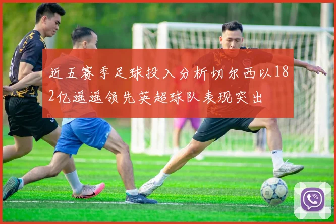 近五赛季足球投入分析切尔西以182亿遥遥领先英超球队表现突出