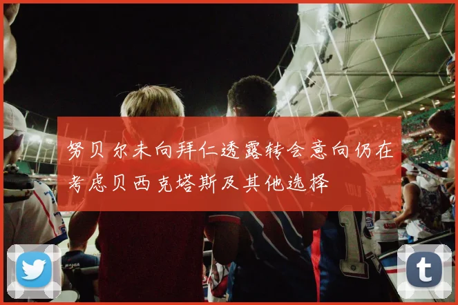 努贝尔未向拜仁透露转会意向仍在考虑贝西克塔斯及其他选择