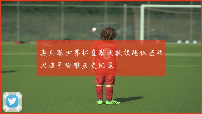 奥利塞世界杯直塞次数领跑仅差两次追平哈维历史纪录