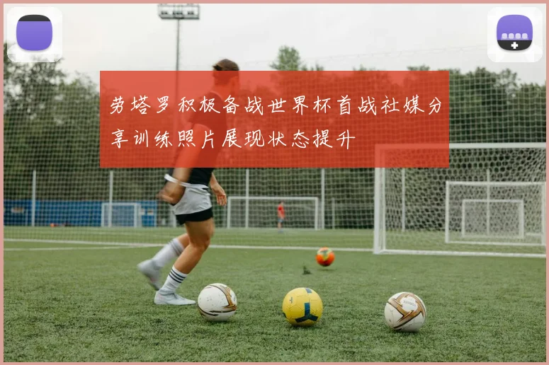 劳塔罗积极备战世界杯首战社媒分享训练照片展现状态提升