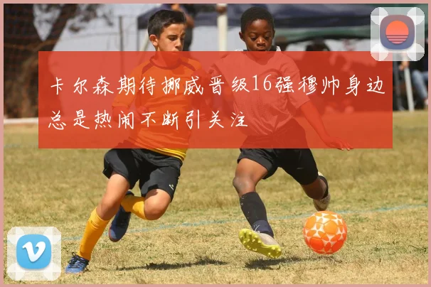 卡尔森期待挪威晋级16强穆帅身边总是热闹不断引关注