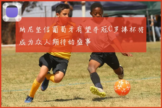 纳尼坚信葡萄牙有望夺冠C罗捧杯将成为众人期待的盛事