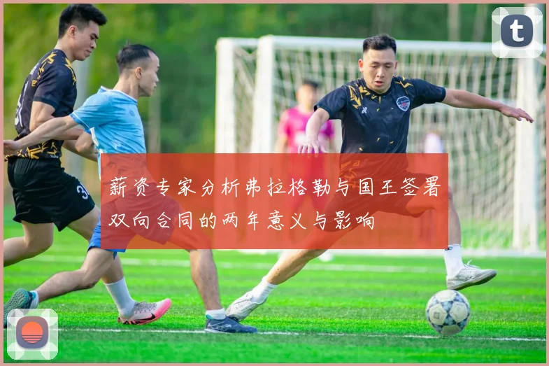 薪资专家分析弗拉格勒与国王签署双向合同的两年意义与影响