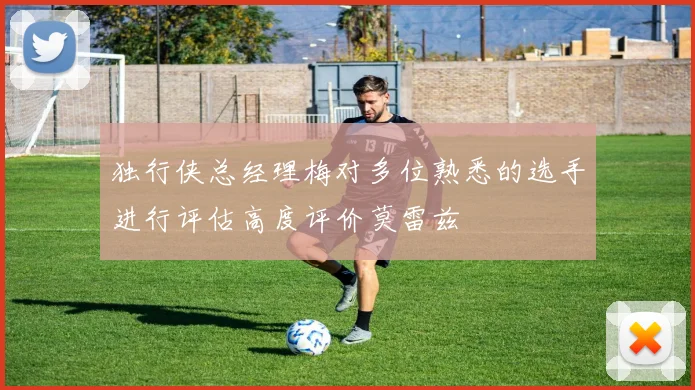 独行侠总经理梅对多位熟悉的选手进行评估高度评价莫雷兹