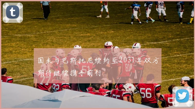 国米与巴斯托尼续约至2031年双方期待继续携手前行