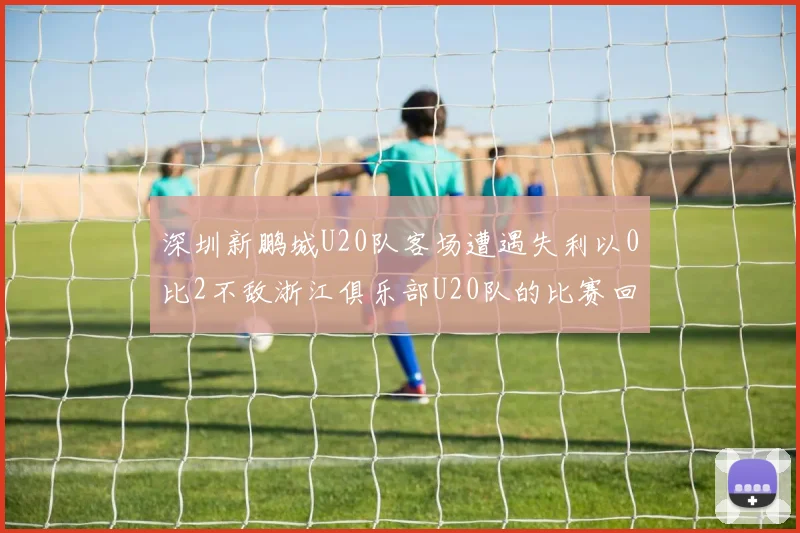 深圳新鹏城U20队客场遭遇失利以0比2不敌浙江俱乐部U20队的比赛回顾