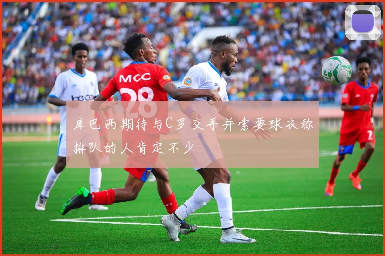 库巴西期待与C罗交手并索要球衣称排队的人肯定不少