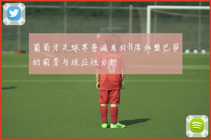 葡萄牙足球界普遍看好B席加盟巴萨的前景与适应性分析