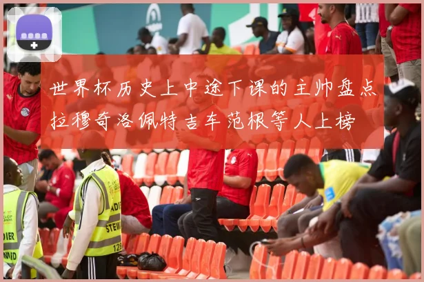 世界杯历史上中途下课的主帅盘点拉穆奇洛佩特吉车范根等人上榜