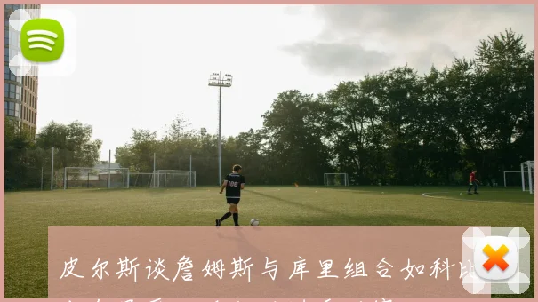 皮尔斯谈詹姆斯与库里组合如科比末年虽受欢迎却难进季后赛