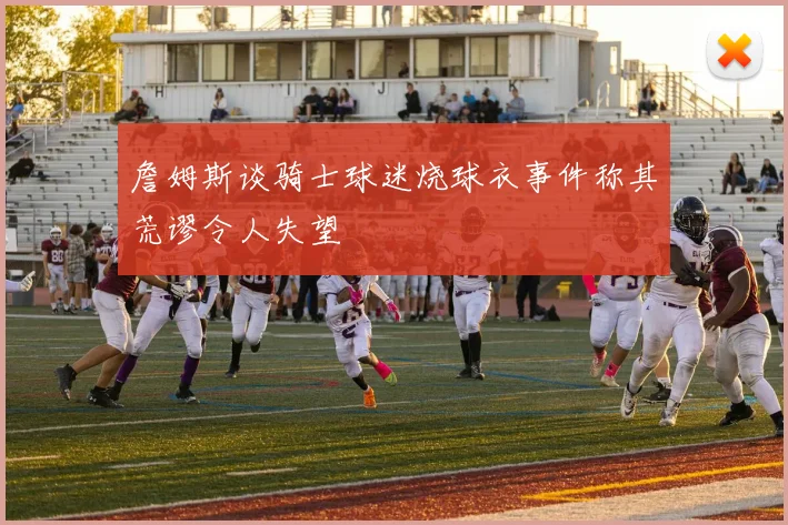 詹姆斯谈骑士球迷烧球衣事件称其荒谬令人失望