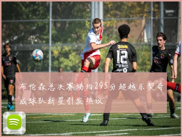 布伦森总决赛场均295分超越东契奇成球队新星引发热议