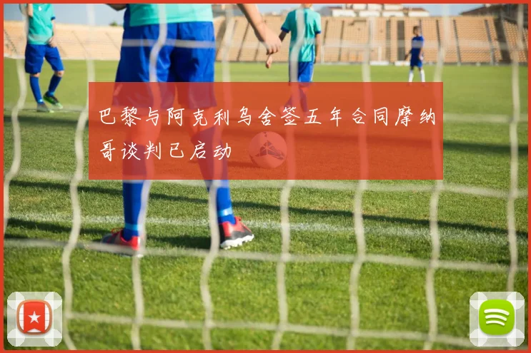 巴黎与阿克利乌舍签五年合同摩纳哥谈判已启动