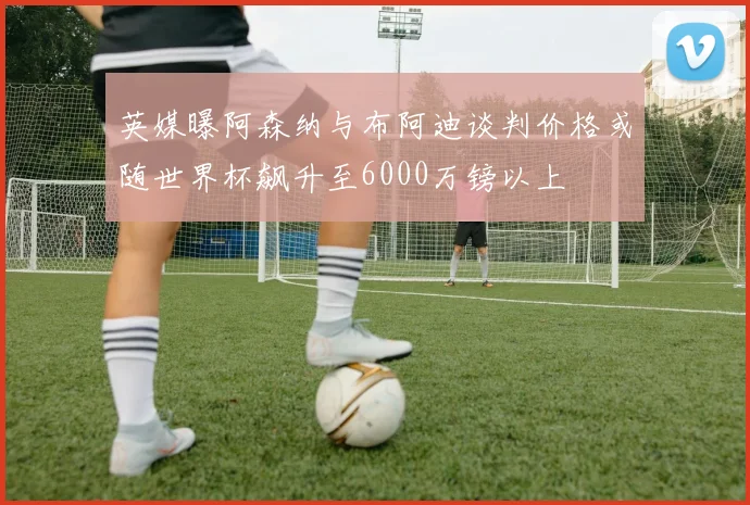英媒曝阿森纳与布阿迪谈判价格或随世界杯飙升至6000万镑以上