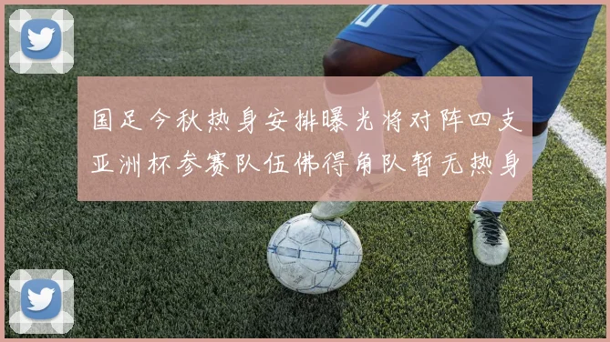 国足今秋热身安排曝光将对阵四支亚洲杯参赛队伍佛得角队暂无热身计划