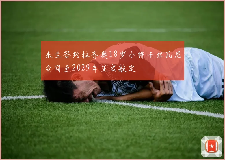 米兰签约拉齐奥18岁小将卡尔瓦尼合同至2029年正式敲定