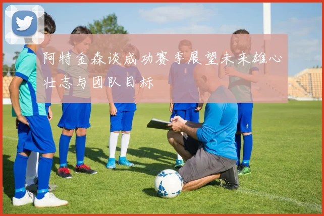 阿特金森谈成功赛季展望未来雄心壮志与团队目标