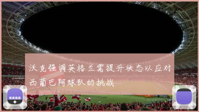 沃克强调英格兰需提升状态以应对西葡巴阿球队的挑战