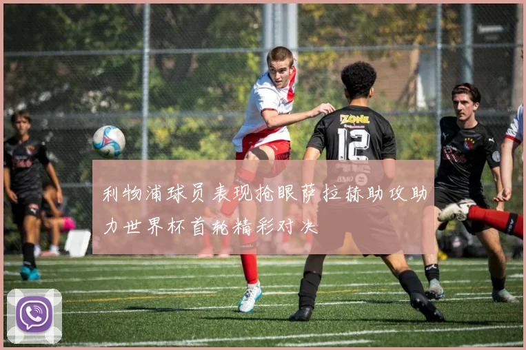 利物浦球员表现抢眼萨拉赫助攻助力世界杯首轮精彩对决