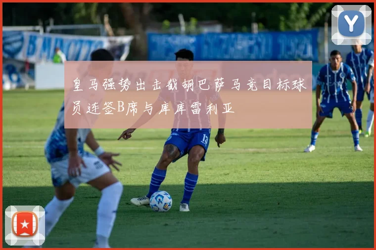 皇马强势出击截胡巴萨马竞目标球员连签B席与库库雷利亚