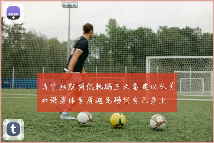 马宁幽默调侃韩鹏王大雷建议队员加强身体素质避免踢到自己身上
