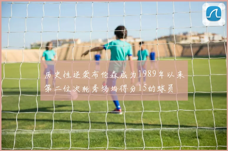 历史性逆袭布伦森成为1989年以来第二位次轮秀场均得分15的球员