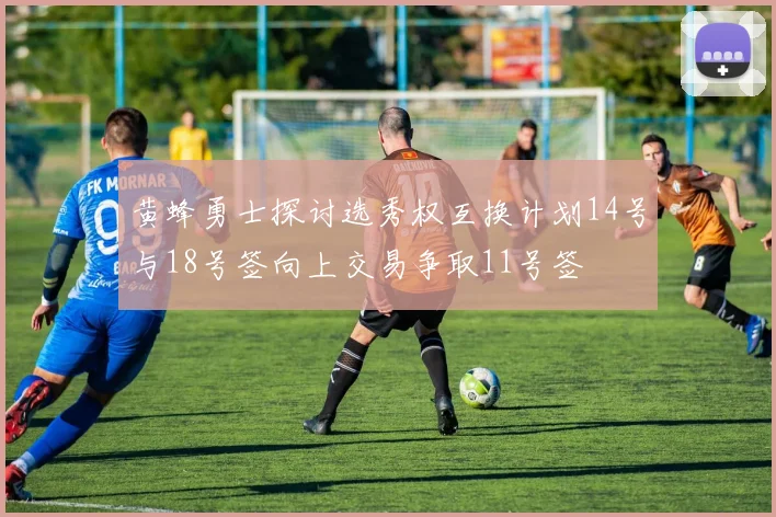 黄蜂勇士探讨选秀权互换计划14号与18号签向上交易争取11号签